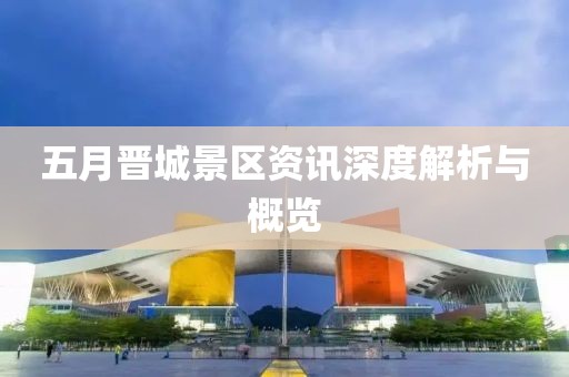 五月晋城景区资讯深度解析与概览