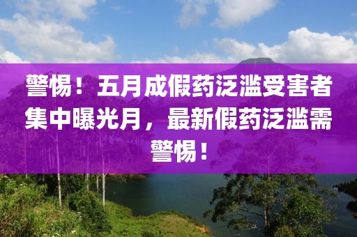 警惕！五月成假药泛滥受害者集中曝光月，最新假药泛滥需警惕！