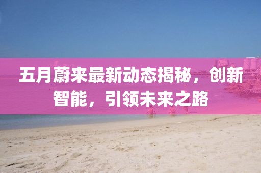 五月蔚来最新动态揭秘，创新智能，引领未来之路