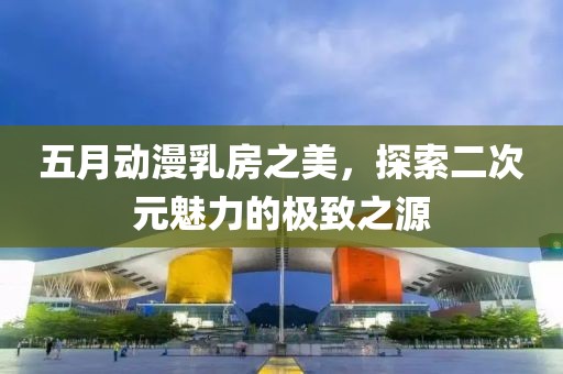 五月动漫乳房之美，探索二次元魅力的极致之源