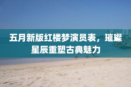 五月新版红楼梦演员表，璀璨星辰重塑古典魅力