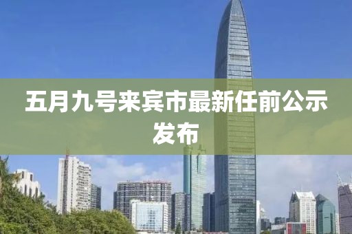 五月九号来宾市最新任前公示发布