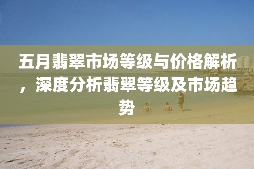 五月翡翠市场等级与价格解析，深度分析翡翠等级及市场趋势
