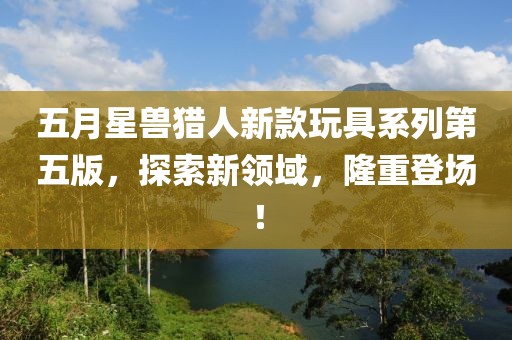 五月星兽猎人新款玩具系列第五版，探索新领域，隆重登场！
