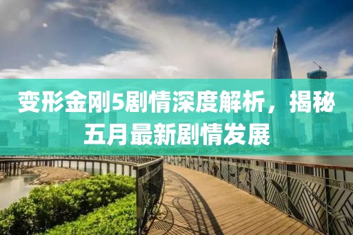 变形金刚5剧情深度解析，揭秘五月最新剧情发展