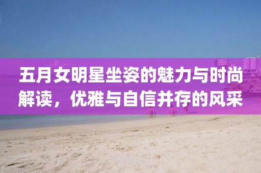 五月女明星坐姿的魅力与时尚解读，优雅与自信并存的风采