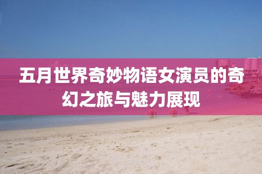 五月世界奇妙物语女演员的奇幻之旅与魅力展现