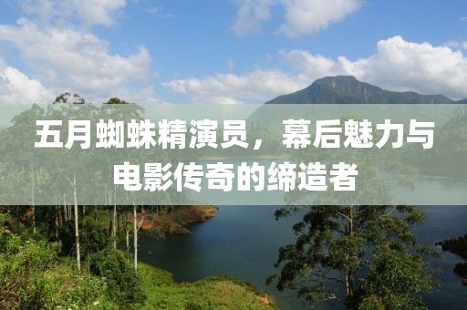 五月蜘蛛精演员，幕后魅力与电影传奇的缔造者