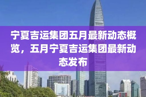 宁夏吉运集团五月最新动态概览，五月宁夏吉运集团最新动态发布