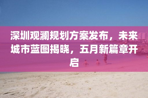 深圳观澜规划方案发布，未来城市蓝图揭晓，五月新篇章开启