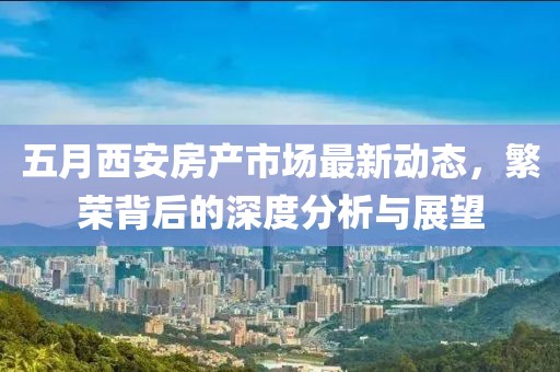五月西安房产市场最新动态，繁荣背后的深度分析与展望