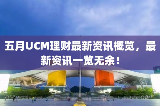 五月UCM理财最新资讯概览，最新资讯一览无余！