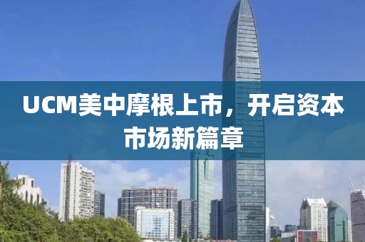 UCM美中摩根上市，开启资本市场新篇章