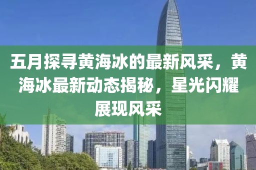 五月探寻黄海冰的最新风采，黄海冰最新动态揭秘，星光闪耀展现风采
