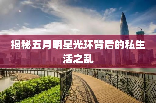 揭秘五月明星光环背后的私生活之乱