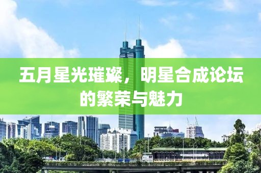 五月星光璀璨，明星合成论坛的繁荣与魅力