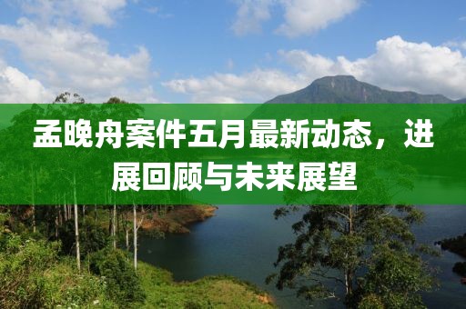 孟晚舟案件五月最新动态，进展回顾与未来展望