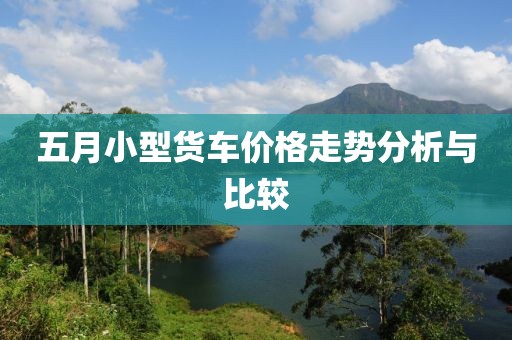 五月小型货车价格走势分析与比较