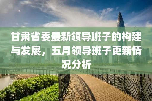 甘肃省委最新领导班子的构建与发展，五月领导班子更新情况分析