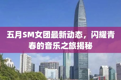 五月SM女团最新动态，闪耀青春的音乐之旅揭秘