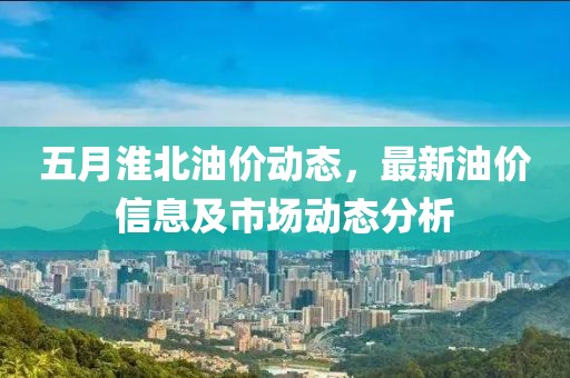 五月淮北油价动态，最新油价信息及市场动态分析