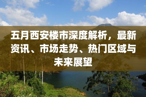 五月西安楼市深度解析，最新资讯、市场走势、热门区域与未来展望