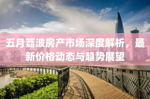 五月荔波房产市场深度解析，最新价格动态与趋势展望