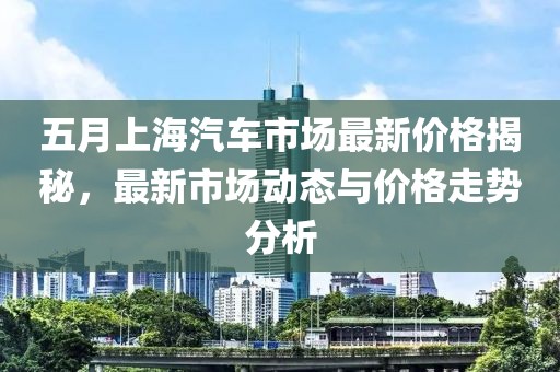 五月上海汽车市场最新价格揭秘，最新市场动态与价格走势分析