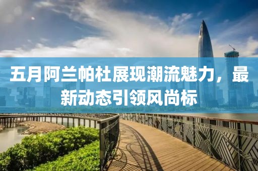 五月阿兰帕杜展现潮流魅力，最新动态引领风尚标