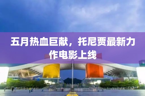 五月热血巨献，托尼贾最新力作电影上线