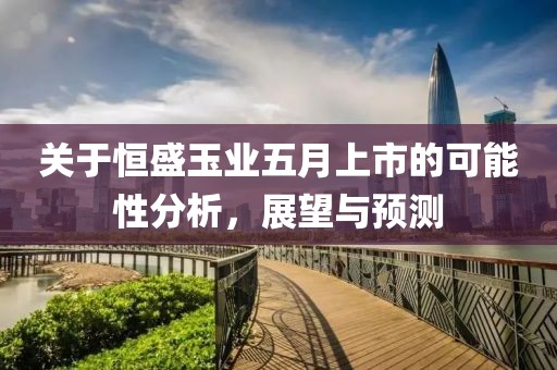 关于恒盛玉业五月上市的可能性分析，展望与预测