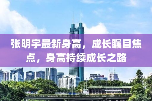 张明宇最新身高，成长瞩目焦点，身高持续成长之路