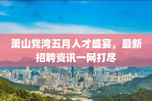 萧山党湾五月人才盛宴，最新招聘资讯一网打尽