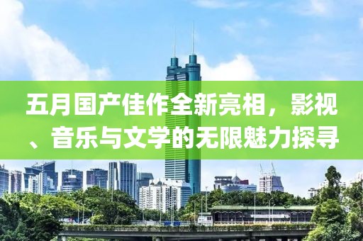 五月国产佳作全新亮相，影视、音乐与文学的无限魅力探寻