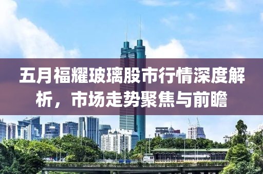 五月福耀玻璃股市行情深度解析，市场走势聚焦与前瞻