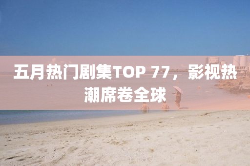 五月热门剧集TOP 77，影视热潮席卷全球