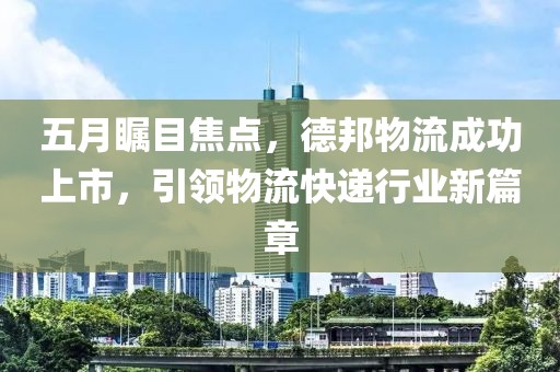 五月瞩目焦点，德邦物流成功上市，引领物流快递行业新篇章