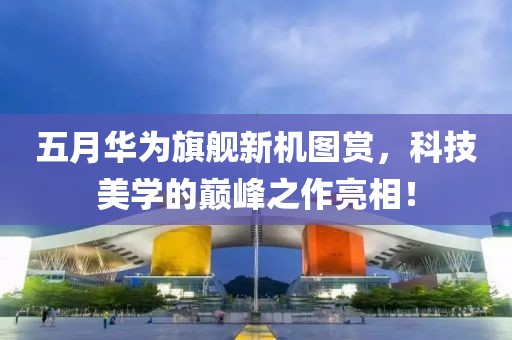 五月华为旗舰新机图赏，科技美学的巅峰之作亮相！