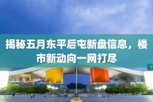 揭秘五月东平后屯新盘信息，楼市新动向一网打尽