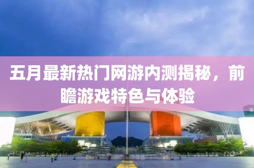 五月最新热门网游内测揭秘，前瞻游戏特色与体验