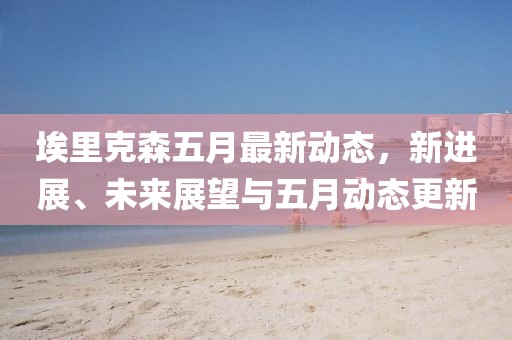 埃里克森五月最新动态，新进展、未来展望与五月动态更新