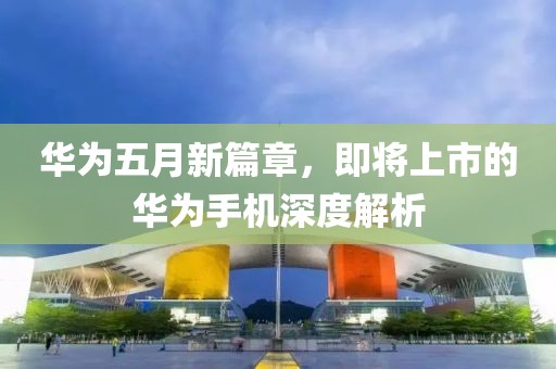 华为五月新篇章，即将上市的华为手机深度解析