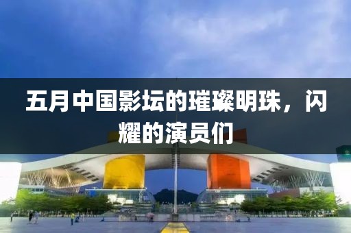 五月中国影坛的璀璨明珠，闪耀的演员们