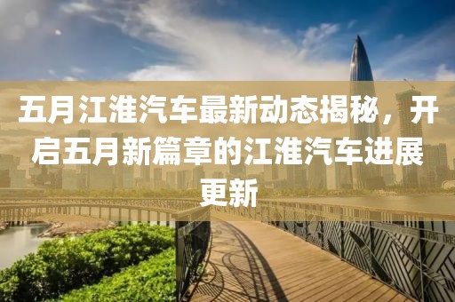 五月江淮汽车最新动态揭秘，开启五月新篇章的江淮汽车进展更新