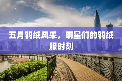 五月羽绒风采，明星们的羽绒服时刻