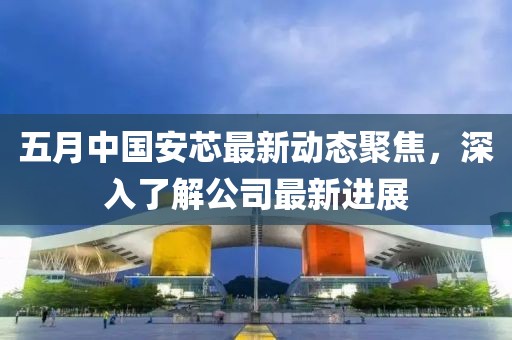 五月中国安芯最新动态聚焦，深入了解公司最新进展