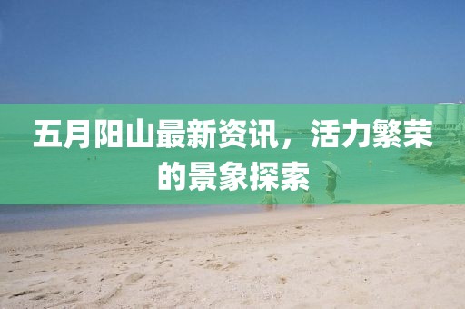 五月阳山最新资讯，活力繁荣的景象探索