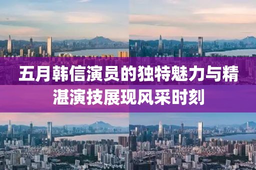 五月韩信演员的独特魅力与精湛演技展现风采时刻