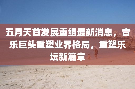 五月天首发展重组最新消息，音乐巨头重塑业界格局，重塑乐坛新篇章