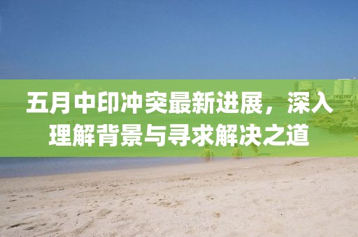 五月中印冲突最新进展，深入理解背景与寻求解决之道
